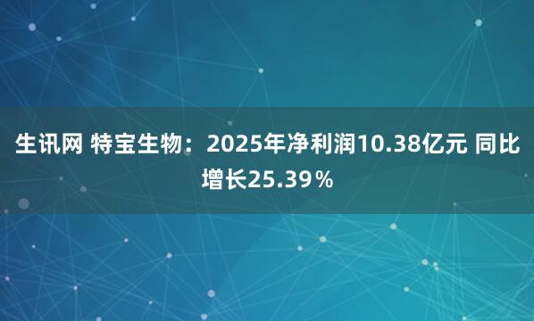 生讯网 特宝生物：2025年净利润10.38亿元 同比增长25.39％