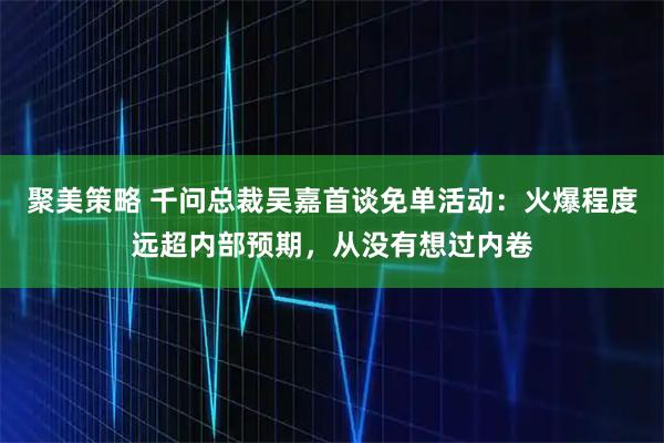 聚美策略 千问总裁吴嘉首谈免单活动：火爆程度远超内部预期，从没有想过内卷