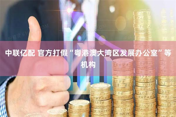 中联亿配 官方打假“粤港澳大湾区发展办公室”等机构