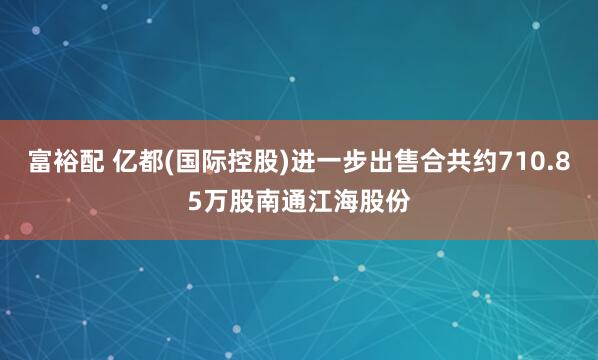 富裕配 亿都(国际控股)进一步出售合共约710.85万股南通江海股份