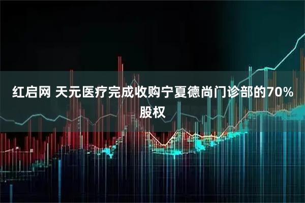 红启网 天元医疗完成收购宁夏德尚门诊部的70%股权