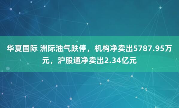 华夏国际 洲际油气跌停，机构净卖出5787.95万元，沪股通净卖出2.34亿元