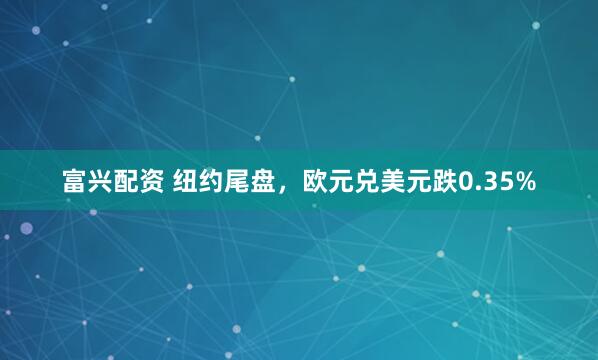富兴配资 纽约尾盘，欧元兑美元跌0.35%