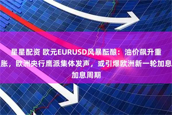星星配资 欧元EURUSD风暴酝酿：油价飙升重燃通胀，欧洲央行鹰派集体发声，或引爆欧洲新一轮加息周期