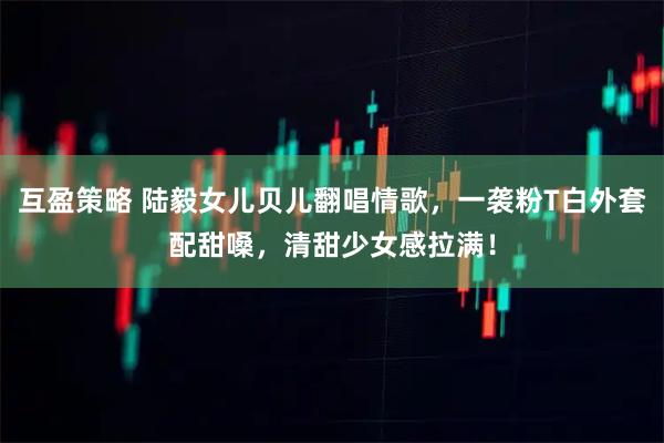 互盈策略 陆毅女儿贝儿翻唱情歌，一袭粉T白外套配甜嗓，清甜少女感拉满！
