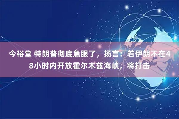 今裕堂 特朗普彻底急眼了，扬言：若伊朗不在48小时内开放霍尔木兹海峡，将打击