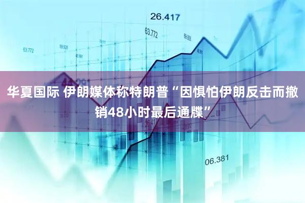 华夏国际 伊朗媒体称特朗普“因惧怕伊朗反击而撤销48小时最后通牒”