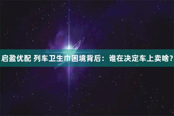 启盈优配 列车卫生巾困境背后：谁在决定车上卖啥？