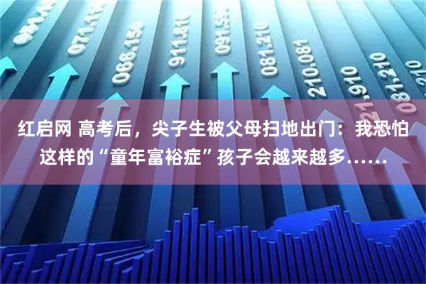 红启网 高考后,尖子生被父母扫地出门:我恐怕这样的“童年富裕症”孩子会越来越多……