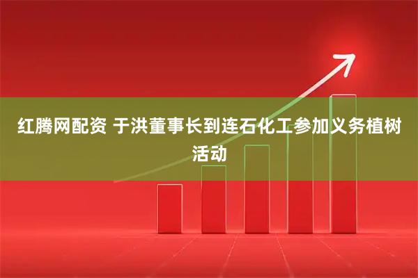 红腾网配资 于洪董事长到连石化工参加义务植树活动