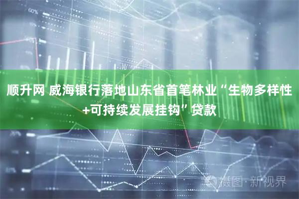 顺升网 威海银行落地山东省首笔林业“生物多样性+可持续发展挂钩”贷款