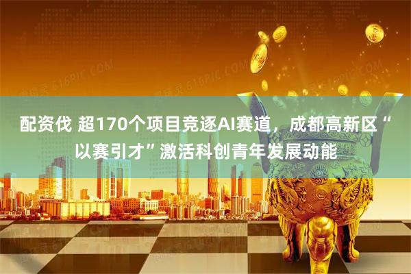 配资伐 超170个项目竞逐AI赛道，成都高新区“以赛引才”激活科创青年发展动能