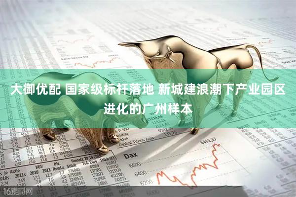 大御优配 国家级标杆落地 新城建浪潮下产业园区进化的广州样本