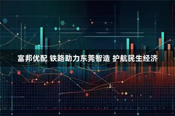 富邦优配 铁路助力东莞智造 护航民生经济