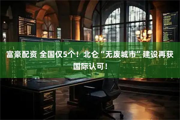 富豪配资 全国仅5个！北仑“无废城市”建设再获国际认可！
