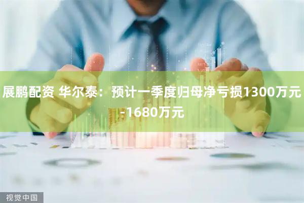 展鹏配资 华尔泰：预计一季度归母净亏损1300万元-1680万元