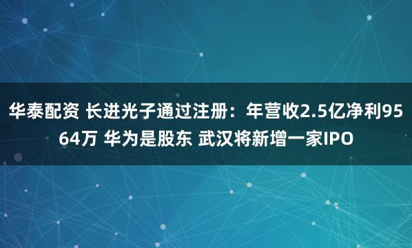 华泰配资 长进光子通过注册:年营收2.5亿净利9564万 华为是股东 武汉将新增一家IPO
