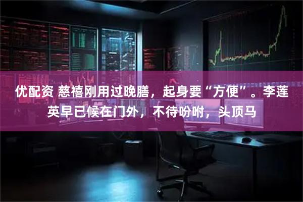 优配资 慈禧刚用过晚膳，起身要“方便”。李莲英早已候在门外，不待吩咐，头顶马