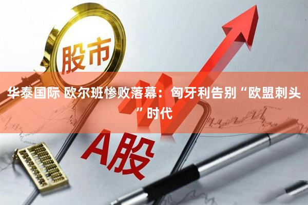 华泰国际 欧尔班惨败落幕：匈牙利告别“欧盟刺头”时代
