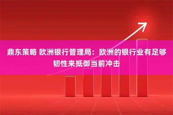 鼎东策略 欧洲银行管理局：欧洲的银行业有足够韧性来抵御当前冲击
