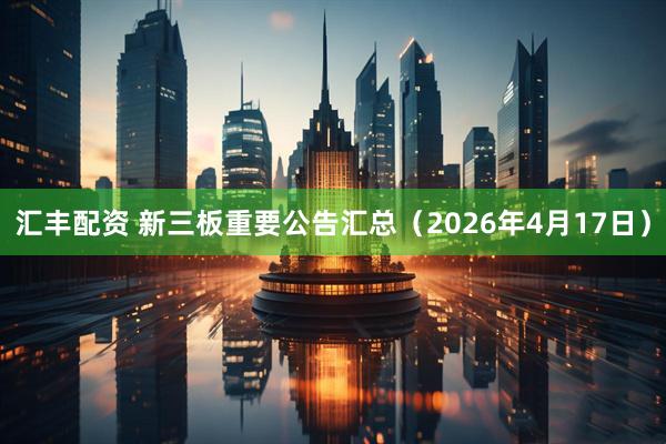 汇丰配资 新三板重要公告汇总(2026年4月17日)