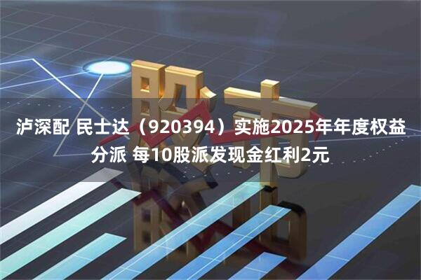 泸深配 民士达（920394）实施2025年年度权益分派 每10股派发现金红利2元