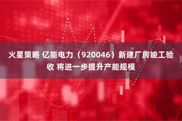火星策略 亿能电力(920046)新建厂房竣工验收 将进一步提升产能规模