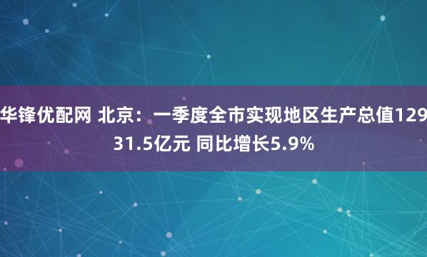 华锋优配网 北京：一季度全市实现地区生产总值12931.5亿元 同比增长5.9%