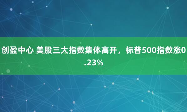 创盈中心 美股三大指数集体高开，标普500指数涨0.23%