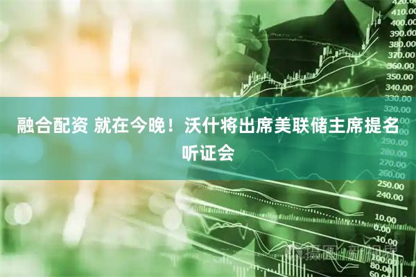 融合配资 就在今晚！沃什将出席美联储主席提名听证会