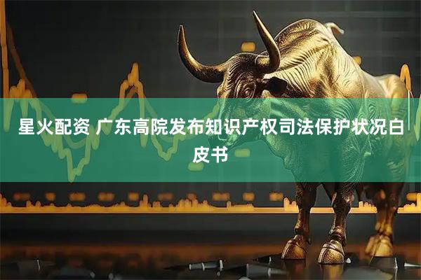 星火配资 广东高院发布知识产权司法保护状况白皮书
