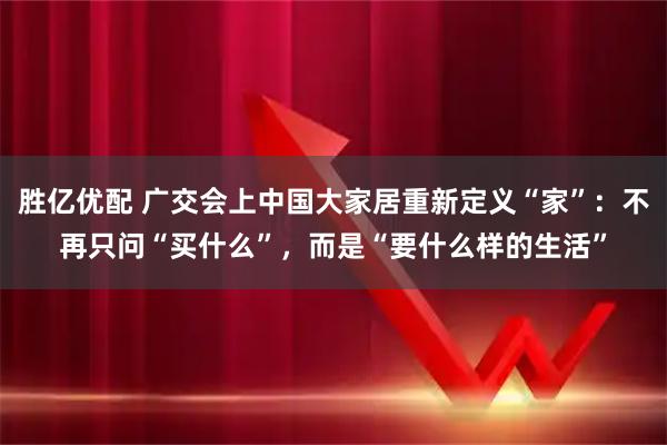胜亿优配 广交会上中国大家居重新定义“家”：不再只问“买什么”，而是“要什么样的生活”
