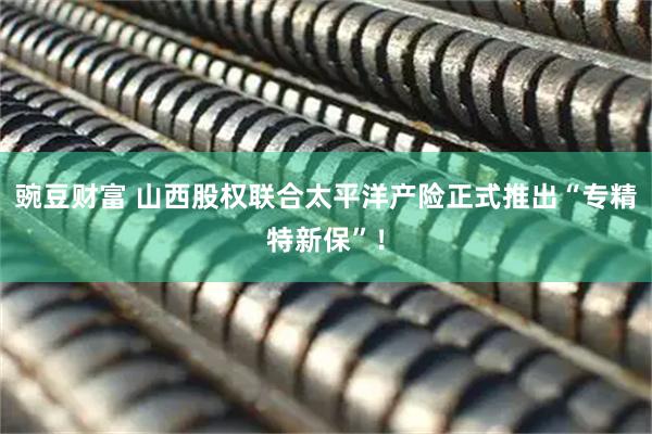 豌豆财富 山西股权联合太平洋产险正式推出“专精特新保”！