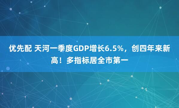 优先配 天河一季度GDP增长6.5%，创四年来新高！多指标居全市第一