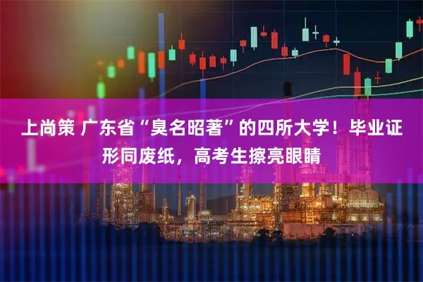 上尚策 广东省“臭名昭著”的四所大学！毕业证形同废纸，高考生擦亮眼睛