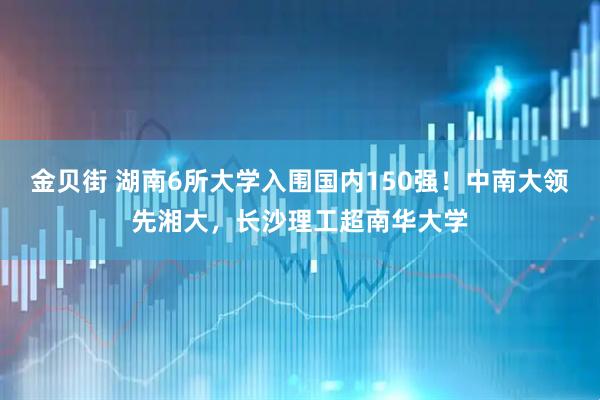 金贝街 湖南6所大学入围国内150强！中南大领先湘大，长沙理工超南华大学