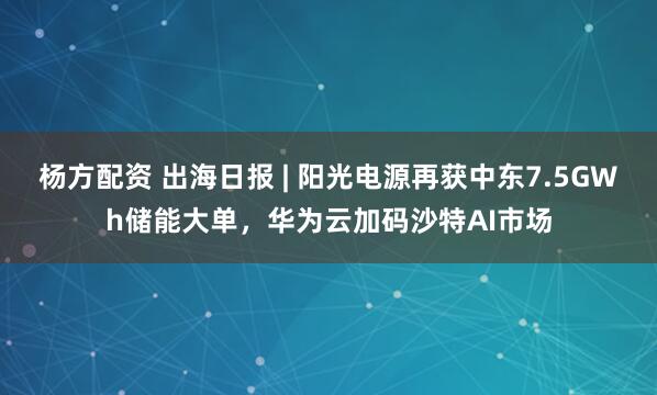杨方配资 出海日报 | 阳光电源再获中东7.5GWh储能大单，华为云加码沙特AI市场