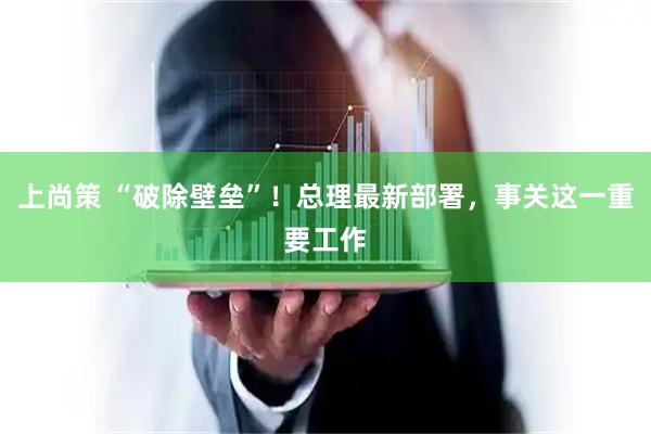 上尚策 “破除壁垒”！总理最新部署，事关这一重要工作