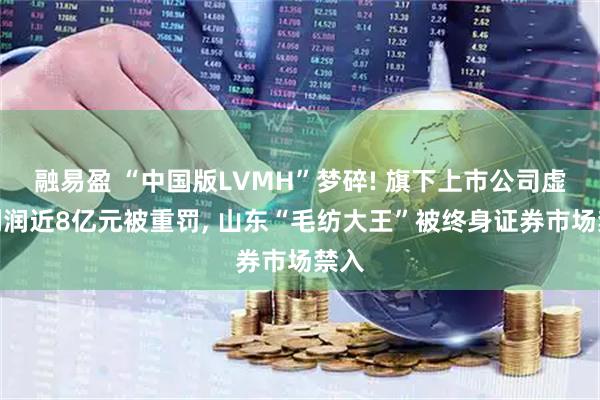 融易盈 “中国版LVMH”梦碎! 旗下上市公司虚增利润近8亿元被重罚, 山东“毛纺大王”被终身证券市场禁入