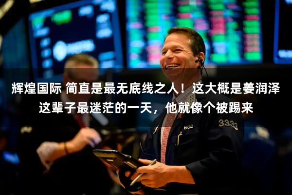 辉煌国际 简直是最无底线之人！这大概是姜润泽这辈子最迷茫的一天，他就像个被踢来