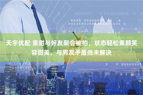 天宇优配 景甜与好友聚会被拍，状态轻松素颜笑容甜美，与男友矛盾尚未解决