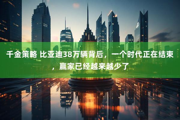 千金策略 比亚迪38万辆背后，一个时代正在结束，赢家已经越来越少了