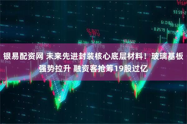 银易配资网 未来先进封装核心底层材料！玻璃基板强势拉升 融资客抢筹19股过亿