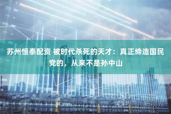 苏州恒泰配资 被时代杀死的天才：真正缔造国民党的，从来不是孙中山