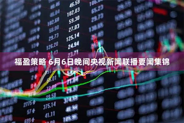 福盈策略 6月6日晚间央视新闻联播要闻集锦