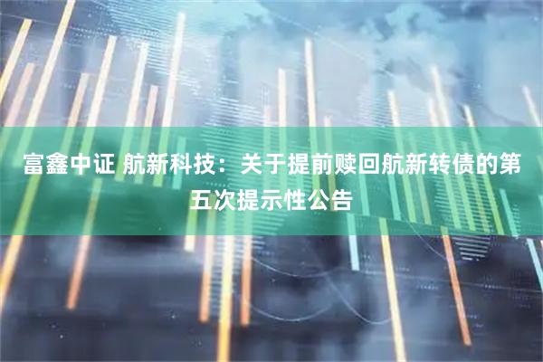 富鑫中证 航新科技：关于提前赎回航新转债的第五次提示性公告