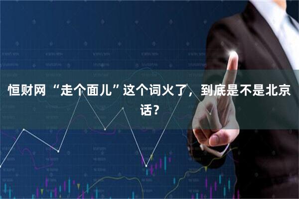 恒财网 “走个面儿”这个词火了，到底是不是北京话？