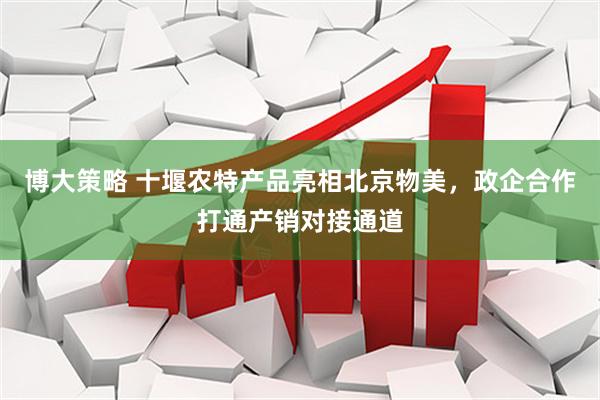 博大策略 十堰农特产品亮相北京物美，政企合作打通产销对接通道
