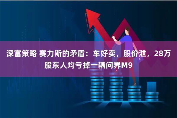 深富策略 赛力斯的矛盾:车好卖,股价泄,28万股东人均亏掉一辆问界M9