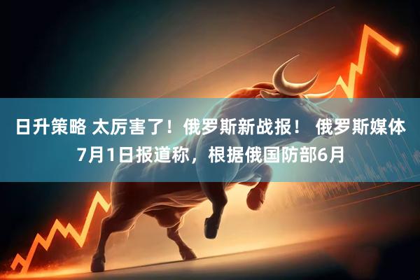 日升策略 太厉害了！俄罗斯新战报！ 俄罗斯媒体7月1日报道称，根据俄国防部6月